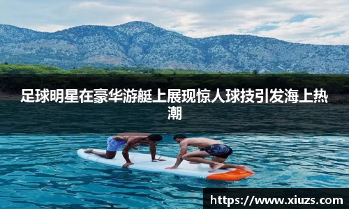 足球明星在豪华游艇上展现惊人球技引发海上热潮